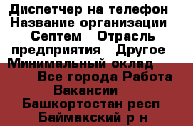 Диспетчер на телефон › Название организации ­ Септем › Отрасль предприятия ­ Другое › Минимальный оклад ­ 23 000 - Все города Работа » Вакансии   . Башкортостан респ.,Баймакский р-н